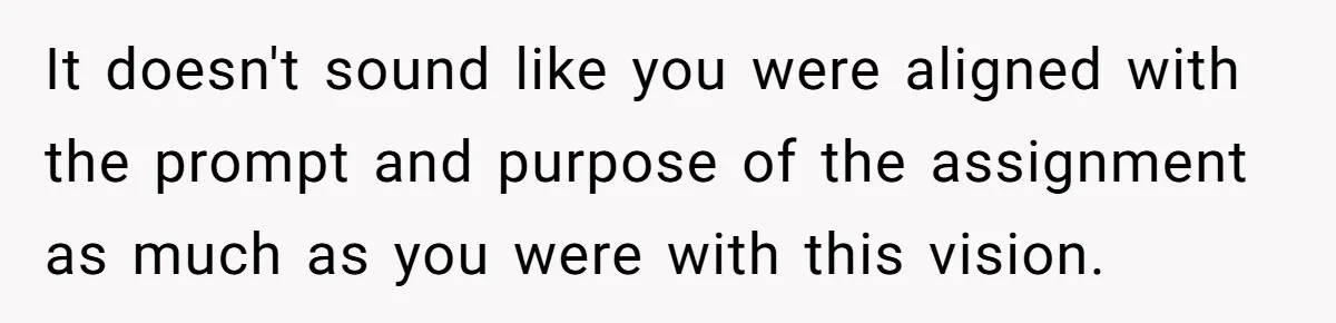 It doesn't sound like you were aligned with the prompt and purpose of the assignment as much as you were with this vision.