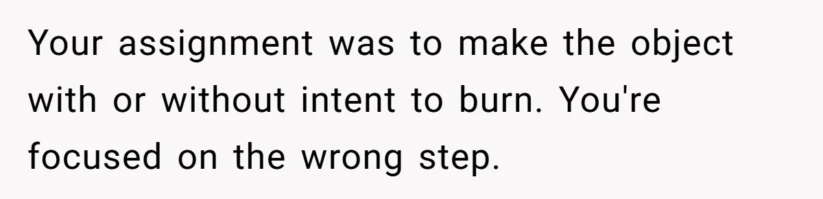 Your assignment was to make the object with or without intent to burn. You're focused on the wrong step.