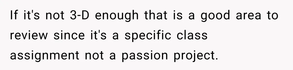 If it's not 3-D enough that is a good area to review since it's a specific class assignment not a passion project.