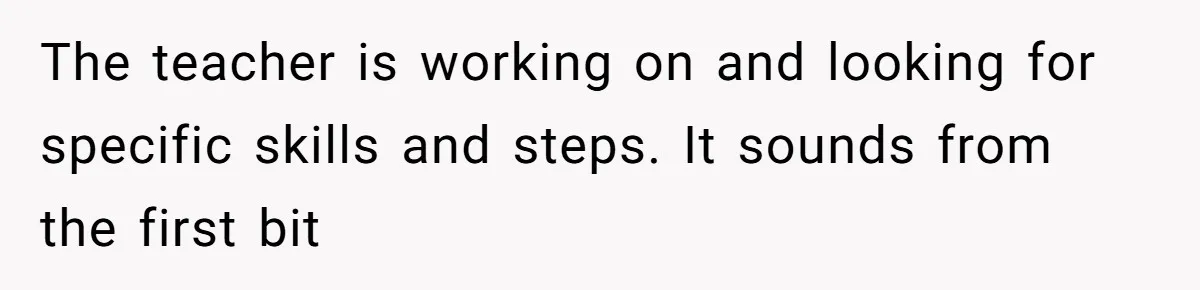 The teacher is working on and looking for specific skills and steps. It sounds from the first bit