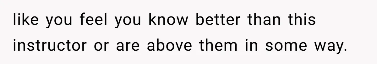 like you feel you know better than this instructor or are above them in some way.