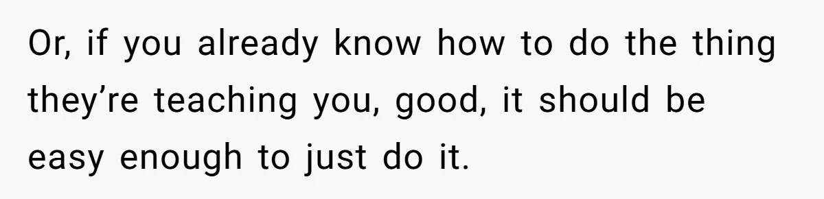 Or, if you already know how to do the thing they’re teaching you, good, it should be easy enough to just do it.