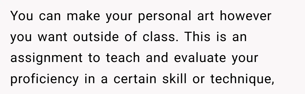 You can make your personal art however you want outside of class. This is an assignment to teach and evaluate your proficiency in a certain skill or technique,
