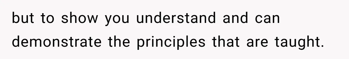 but to show you understand and can demonstrate the principles that are taught.
