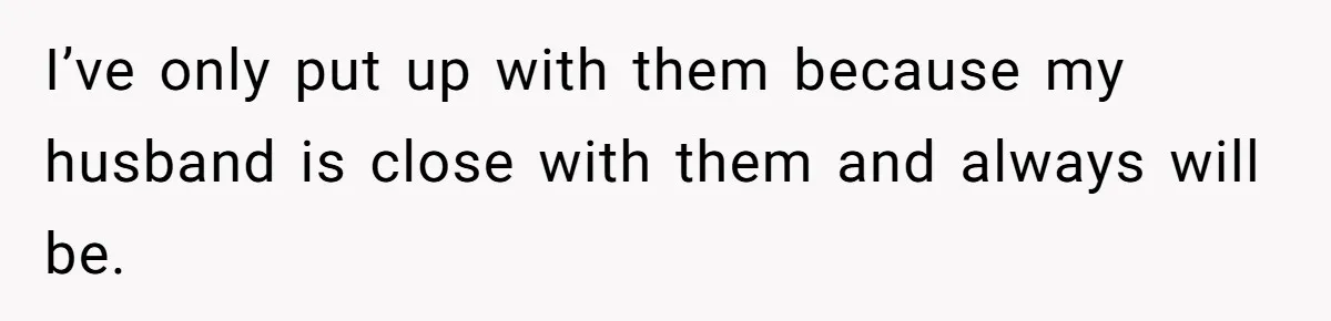 I’ve only put up with them because my husband is close with them and always will be.