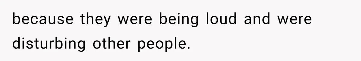 because they were being loud and were disturbing other people.