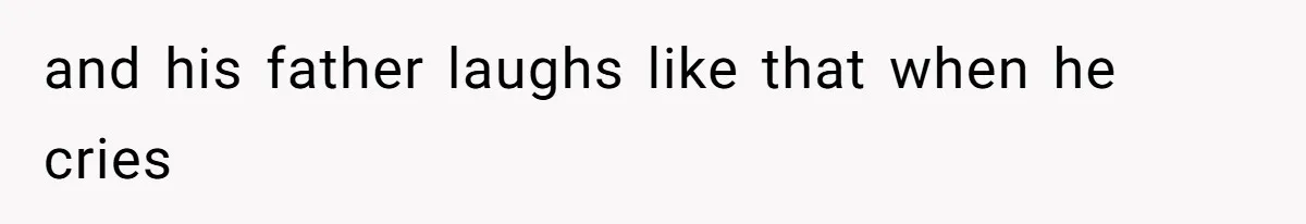 and his father laughs like that when he cries