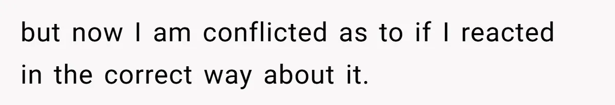 but now I am conflicted as to if I reacted in the correct way about it.