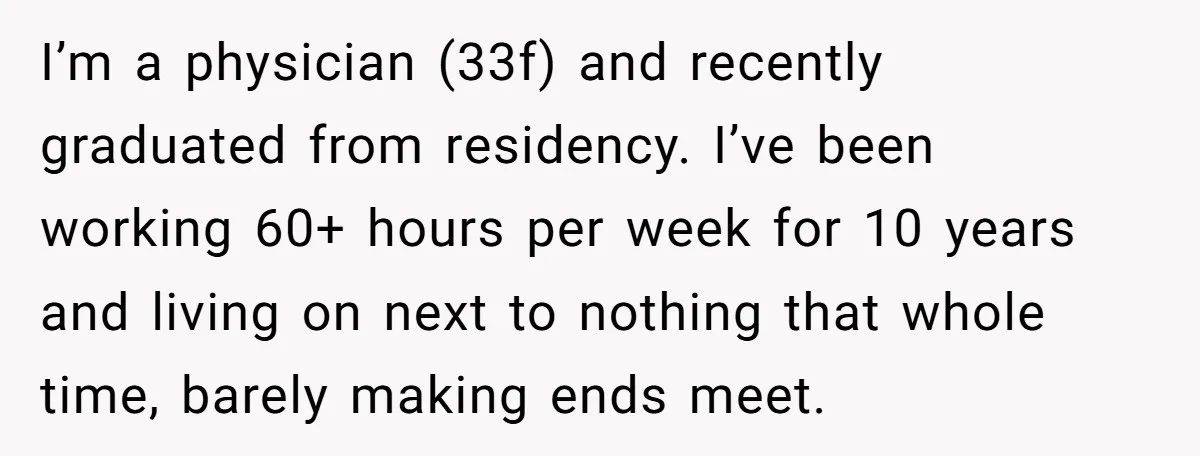 I’m a physician (33f) and recently graduated from residency. I’ve been working 60+ hours per week for 10 years and living on next to nothing that whole time, barely making...