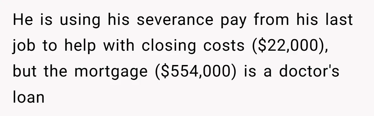 He is using his severance pay from his last job to help with closing costs ($22,000), but the mortgage ($554,000) is a doctor's loan