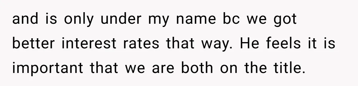 and is only under my name bc we got better interest rates that way. He feels it is important that we are both on the title.