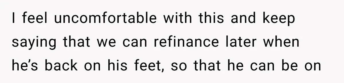I feel uncomfortable with this and keep saying that we can refinance later when he’s back on his feet, so that he can be on