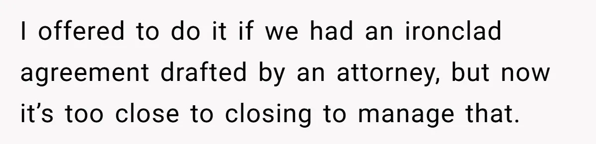 I offered to do it if we had an ironclad agreement drafted by an attorney, but now it’s too close to closing to manage that.
