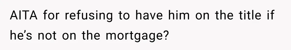 AITA for refusing to have him on the title if he’s not on the mortgage?