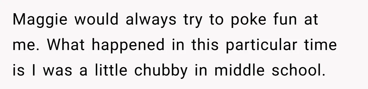 Maggie would always try to poke fun at me. What happened in this particular time is I was a little chubby in middle school.