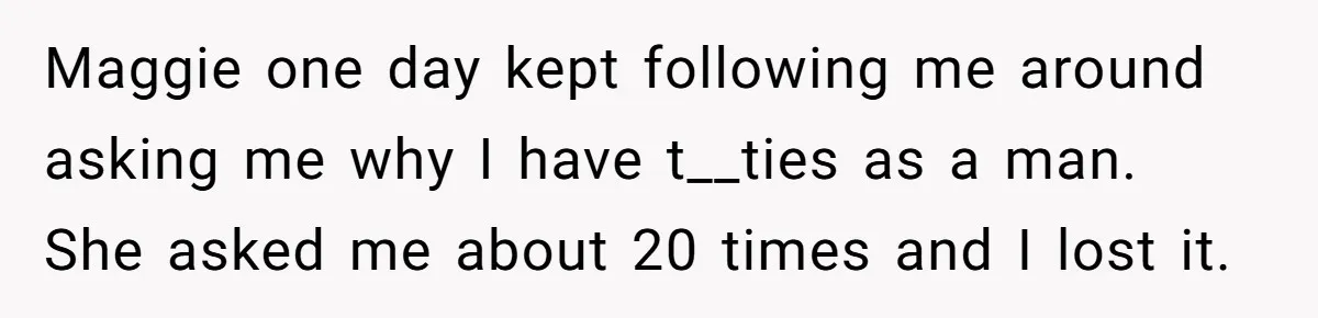 Maggie one day kept following me around asking me why I have t__ties as a man. She asked me about 20 times and I lost it.