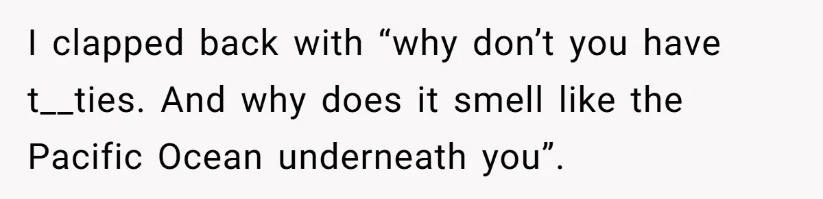 I clapped back with “why don’t you have t__ties. And why does it smell like the Pacific Ocean underneath you”.