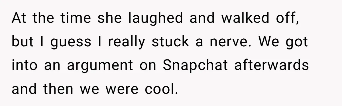 At the time she laughed and walked off, but I guess I really stuck a nerve. We got into an argument on Snapchat afterwards and then we were cool.