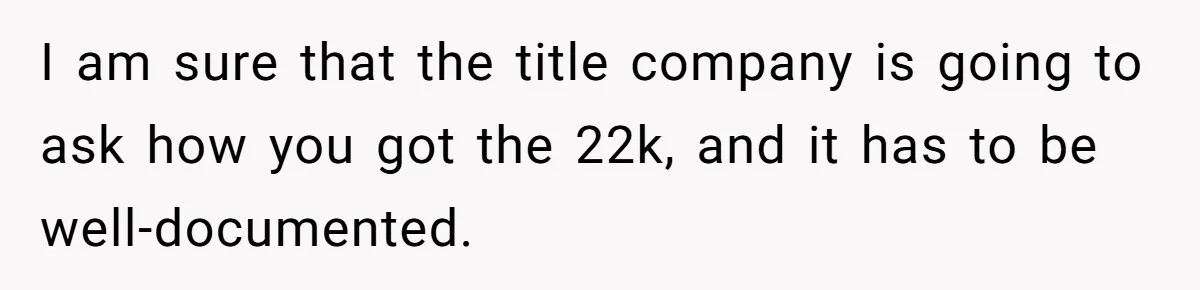 I am sure that the title company is going to ask how you got the 22k, and it has to be well-documented.