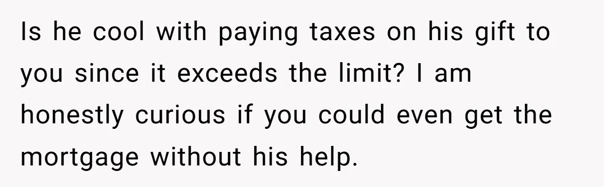 Is he cool with paying taxes on his gift to you since it exceeds the limit? I am honestly curious if you could even get the mortgage without his help.