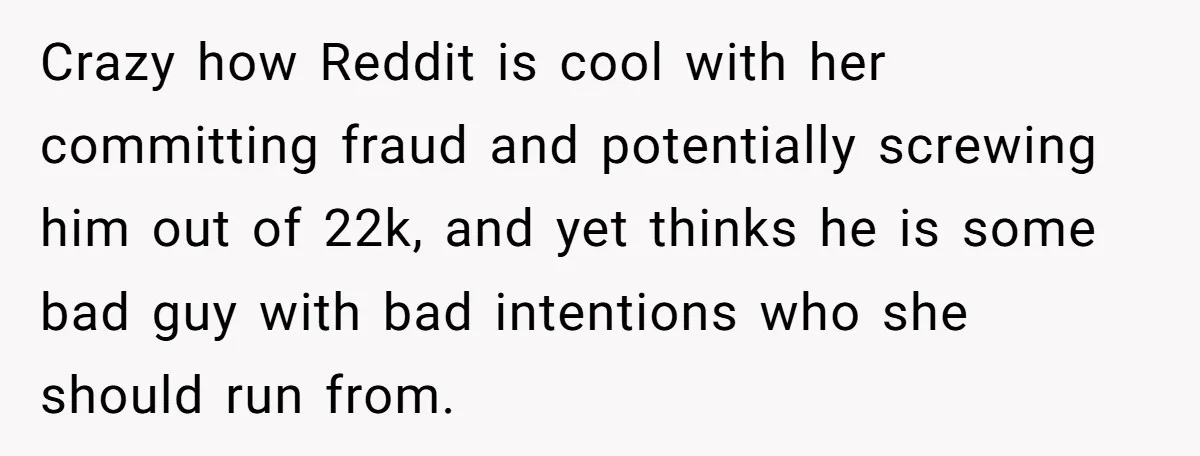 Crazy how Reddit is cool with her committing fraud and potentially screwing him out of 22k, and yet thinks he is some bad guy with bad intentions who she should...