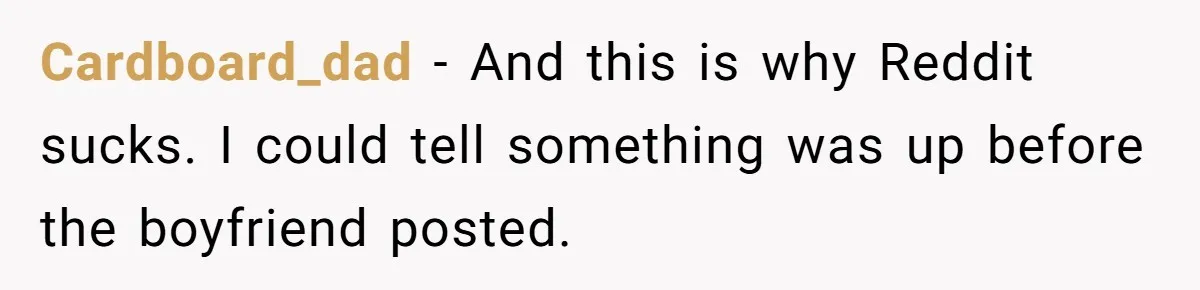 Cardboard_dad − And this is why Reddit sucks. I could tell something was up before the boyfriend posted.