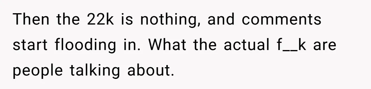 Then the 22k is nothing, and comments start flooding in. What the actual f__k are people talking about.