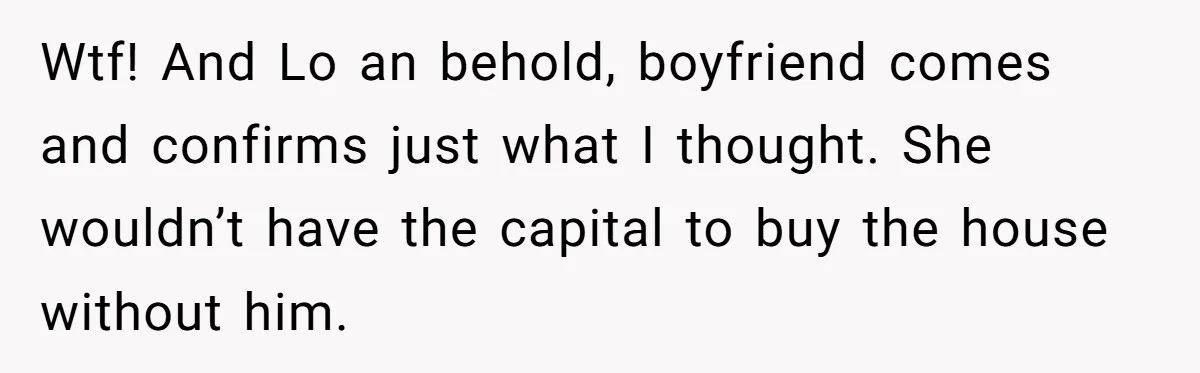 Wtf! And Lo an behold, boyfriend comes and confirms just what I thought. She wouldn’t have the capital to buy the house without him.