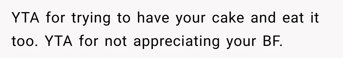 YTA for trying to have your cake and eat it too. YTA for not appreciating your BF.