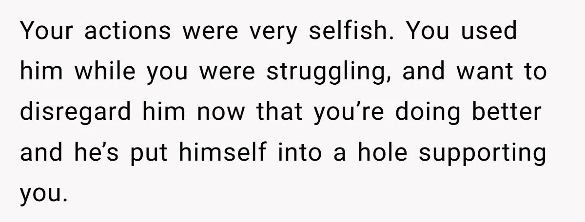Your actions were very selfish. You used him while you were struggling, and want to disregard him now that you’re doing better and he’s put himself into a hole supporting...