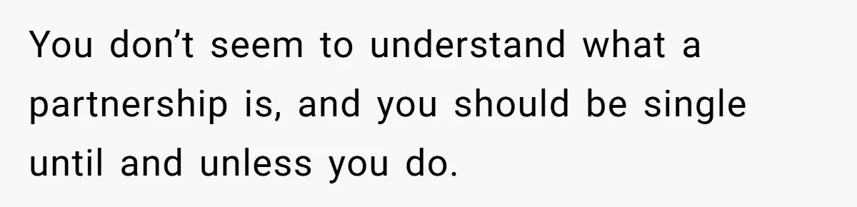 You don’t seem to understand what a partnership is, and you should be single until and unless you do.