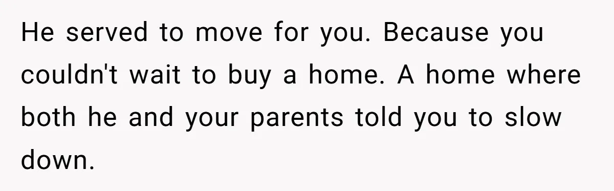 He served to move for you. Because you couldn't wait to buy a home. A home where both he and your parents told you to slow down.
