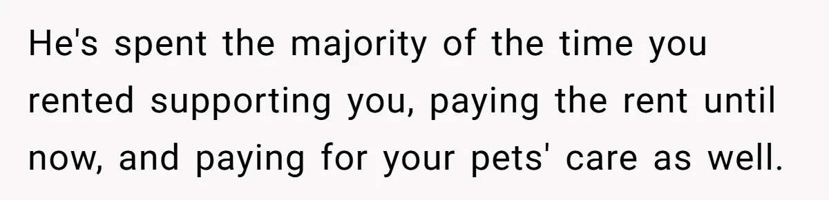 He's spent the majority of the time you rented supporting you, paying the rent until now, and paying for your pets' care as well.