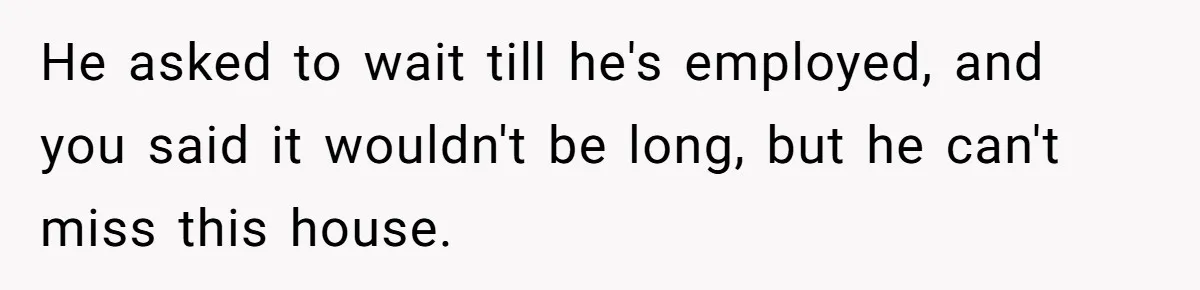He asked to wait till he's employed, and you said it wouldn't be long, but he can't miss this house.