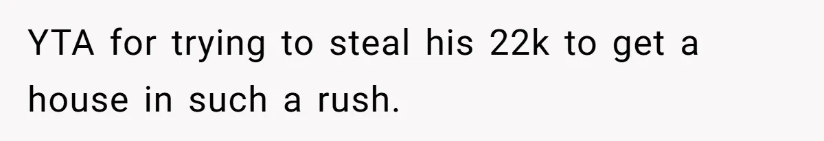 YTA for trying to steal his 22k to get a house in such a rush.
