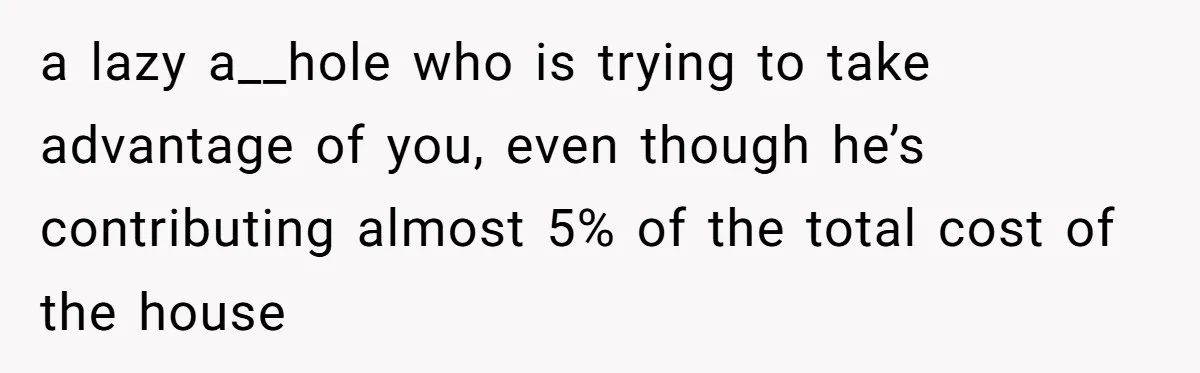 a lazy a__hole who is trying to take advantage of you, even though he’s contributing almost 5% of the total cost of the house