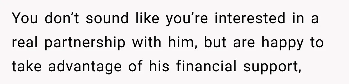 You don’t sound like you’re interested in a real partnership with him, but are happy to take advantage of his financial support,