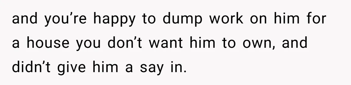 and you’re happy to dump work on him for a house you don’t want him to own, and didn’t give him a say in.