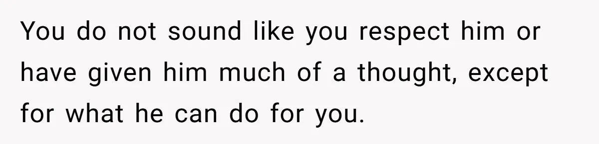 You do not sound like you respect him or have given him much of a thought, except for what he can do for you.