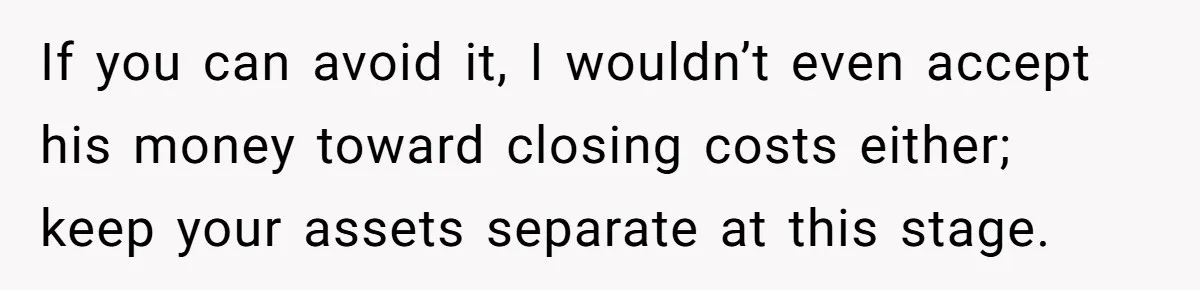 If you can avoid it, I wouldn’t even accept his money toward closing costs either; keep your assets separate at this stage.