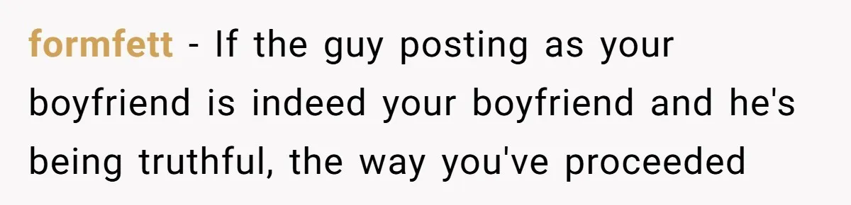 formfett − If the guy posting as your boyfriend is indeed your boyfriend and he's being truthful, the way you've proceeded