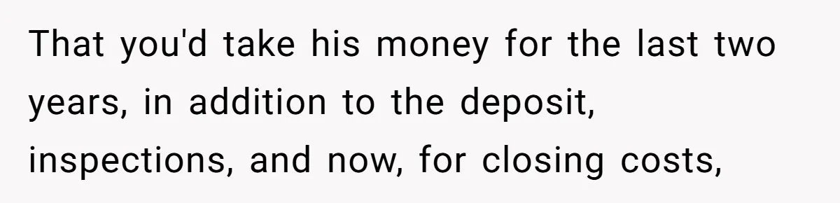 That you'd take his money for the last two years, in addition to the deposit, inspections, and now, for closing costs,