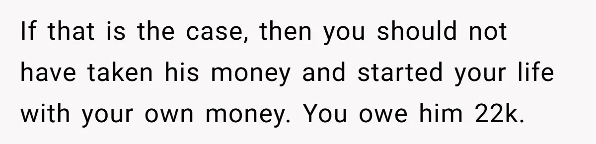 If that is the case, then you should not have taken his money and started your life with your own money. You owe him 22k.
