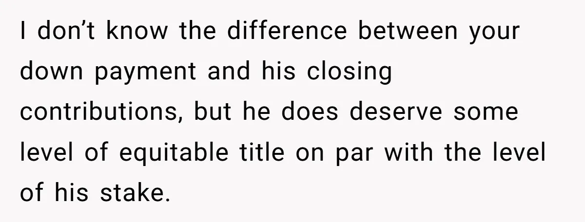 I don’t know the difference between your down payment and his closing contributions, but he does deserve some level of equitable title on par with the level of his stake.