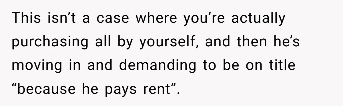 This isn’t a case where you’re actually purchasing all by yourself, and then he’s moving in and demanding to be on title “because he pays rent”.