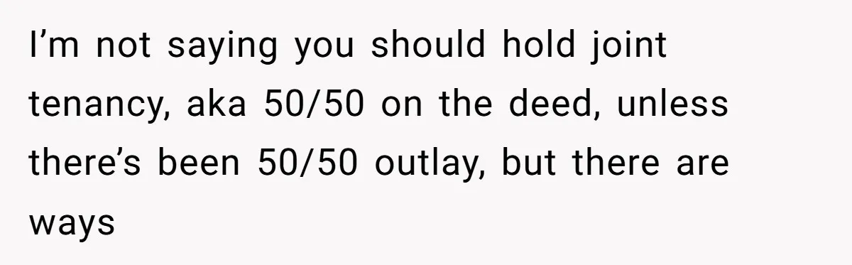 I’m not saying you should hold joint tenancy, aka 50/50 on the deed, unless there’s been 50/50 outlay, but there are ways
