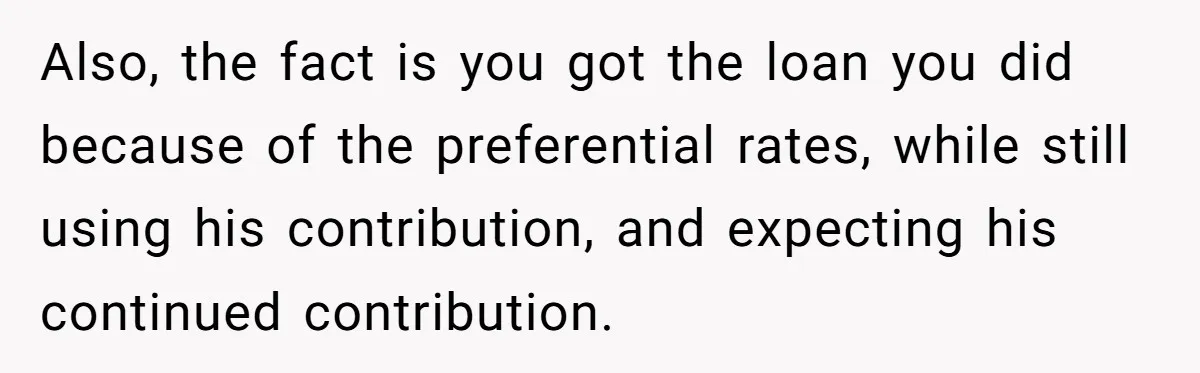 Also, the fact is you got the loan you did because of the preferential rates, while still using his contribution, and expecting his continued contribution.
