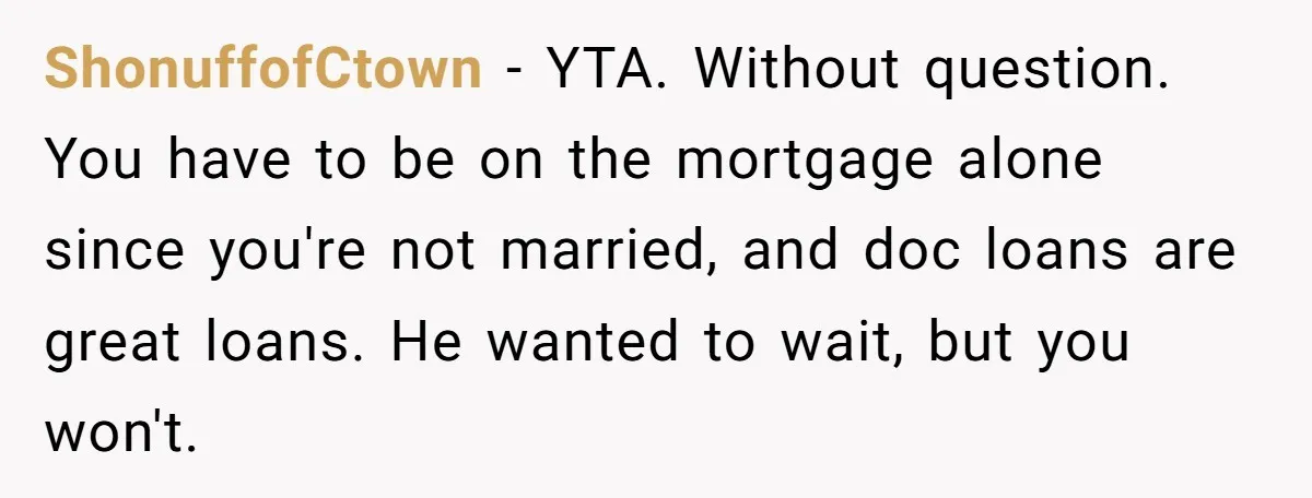 ShonuffofCtown − YTA. Without question. You have to be on the mortgage alone since you're not married, and doc loans are great loans. He wanted to wait, but you won't.