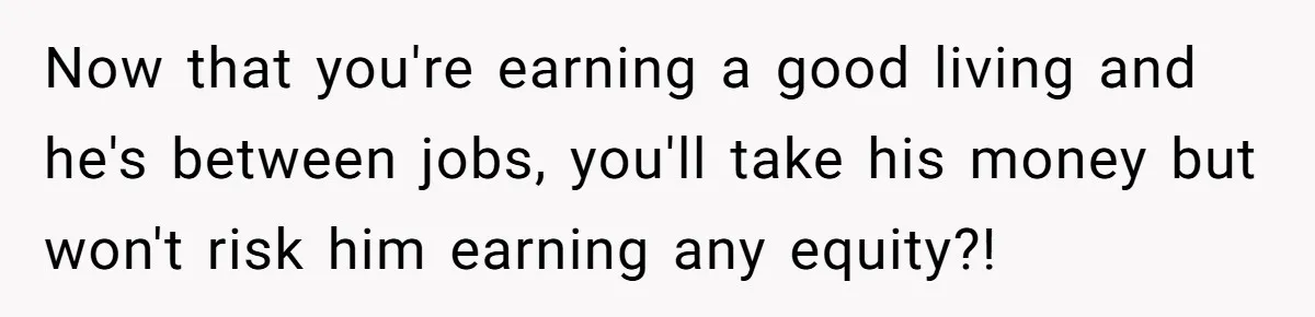 Now that you're earning a good living and he's between jobs, you'll take his money but won't risk him earning any equity?!