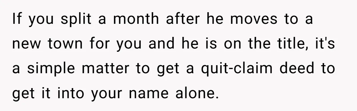 If you split a month after he moves to a new town for you and he is on the title, it's a simple matter to get a quit-claim deed to...